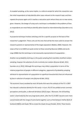 A snowball sampling, as the name implies, is a referral sample for which the researcher uses
the initial respondents to help identify other cases relevant to the research topic and then
repeats the process again until it reaches a saturation point where there are no new names
given. However, the danger of using such a technique is embedded in the problems of bias
as respondents are most likely to identify others based on interrelationships (Saunders et al,
2012).
A purposive technique involves selecting units for a specific purpose on the basis of the
researcher’s judgement. These units are the ones that will be the most useful to answer the
research question or representative of the target population (Babbie, 2004). However, the
views of Hair et al (2007) are quite similar to those voiced by Neuman (2006) and Lee &
Lings (2008) that this technique is not necessarily representative of a population.
Another non-probability technique is the quota sampling that resembles stratified random
sampling, however the selection of units is entirely non-random (Bryman & Bell, 2012;
Saunders et al, 2012). Although this technique may reflect a population in terms of the
relative proportions of people in different categories, opponents of probability sampling
attribute its representation of a population to superficial characteristics that are influenced
by bias in selection of sample units (Bryman & Bell, 2012).
The economic havoc wreaked by most UK banks that were the catalysts of the FC in 2007
has induced a collective identity for this sector. In turn, this FC has yielded certain common
perceptions amid public, as Bennett & Kottasz (2012) argue. Moreover, the UK banking
sector is dominated by few very large banks which, after the FC of 2007, became even more
concentrated with the merge of some banks together such as that between Halifax Bank of
Scotland (HBOS) and Lloyds TBS to create the Lloyds Group (Chalabi, 2014). These factors
 