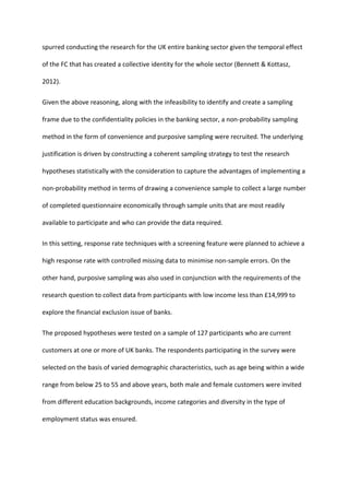 spurred conducting the research for the UK entire banking sector given the temporal effect
of the FC that has created a collective identity for the whole sector (Bennett & Kottasz,
2012).
Given the above reasoning, along with the infeasibility to identify and create a sampling
frame due to the confidentiality policies in the banking sector, a non-probability sampling
method in the form of convenience and purposive sampling were recruited. The underlying
justification is driven by constructing a coherent sampling strategy to test the research
hypotheses statistically with the consideration to capture the advantages of implementing a
non-probability method in terms of drawing a convenience sample to collect a large number
of completed questionnaire economically through sample units that are most readily
available to participate and who can provide the data required.
In this setting, response rate techniques with a screening feature were planned to achieve a
high response rate with controlled missing data to minimise non-sample errors. On the
other hand, purposive sampling was also used in conjunction with the requirements of the
research question to collect data from participants with low income less than £14,999 to
explore the financial exclusion issue of banks.
The proposed hypotheses were tested on a sample of 127 participants who are current
customers at one or more of UK banks. The respondents participating in the survey were
selected on the basis of varied demographic characteristics, such as age being within a wide
range from below 25 to 55 and above years, both male and female customers were invited
from different education backgrounds, income categories and diversity in the type of
employment status was ensured.
 