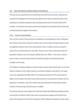 3.4. DATA TREATMENT AND DATA ANALYSIS TECHNIQUES
The data set was exported from Survey Monkey into Excel format and then imported into
the Statistical Package for the Social Science (SPSS Version 22.0) to analyse the data. Data
preparation constituted coding the data and adjusting the level of measurements to the
variables. To this point, the measurements were allocated in accordance with the data type
and the technique to apply for the analysis.
3.4.1. SCALES OF MEASUREMENT
There are four levels of measurements are depicted in ascending power order as following
first nominal scales which represent variables with numeric labels whereby having no order
of magnitude classifies them as the least powerful scales. Variables measured using this
scale, hence, cannot be placed in rank order. These are non-metric scales that suited non-
parametric statistics such as Chi-square statistic (Hair et al, 2007). In this sense, nominal
scale is used as a level of measurement to classify the gender and relationship status
variables for this study.
The inability of ranking variables on nominal scales contrasts with ordinal scales. As its name
implies, variables can be ranked. However, the distance between scale points is not equal
across the range (Bryman & Bell, 2012). The ranking characteristic of this scale allows for
higher level of analysis than with nominal data relevant to non-parametric statistics such as
Spearman’s correlation. Given this, ordinal scale was allocated to the education and the
duration of maintaining a UK bank account variables.
The interval and ratio scales address the arithmetic quality that differences between points
on the scale are identical. Whilst ratio scales incorporate the qualities of the other three
scales, they diverge from interval for stating the relative difference between any two values
 