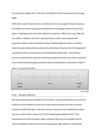 for a particular variable, that is, this scale is the highest level of measurement (Lee & Lings,
2008).
While Likert scale is characterised as an ordinal scale, it can be argued that Likert scale can
be treated as an interval scale given the justification that the gaps between its points are
equal in magnitude across the whole range of the scale (Han, 2006; Lee & Lings, 2008; Hair
et al, 2007). In addition, this scale is characterised as a metric scale employed with
parametric statistics such as Correlation Analysis, Multiple Regression (Hair et al, 2007)
which this study implemented to analyse the collected data. Based on this, the independent
variables (IVs which are the predictors) and dependent variables (DVs - also known as
outcome variables) of this study are measured using Likert five-point scale which is assumed
to be interval whereby the gaps between its points are equidistant as illustrated in Figure 5.
Figure 5 - Five-point Likert Scale
1 2 3 4 5
Strongly Neutral Strongly
Disagree Agree
3.4.2. RELIABILITY ANALYSIS
One way of testing internal reliability is the Cronbach’s alpha method which was used in this
research to assess whether the items that make up the scale were internally consistent.
Cronbach’s (coefficient) alpha is the most common measure of scale reliability that ranges
from 0 to 1 within which a value of 0.7 to 0.9 indicates good reliability and 0.7 is the
accepted benchmark for Cronbach’s alpha. However 0.60 can be an acceptable level of
internal reliability in exploratory research. Consequently, high reliability is explained by
(Han, 2006)
 