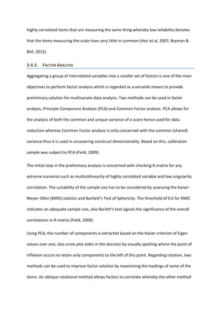 highly correlated items that are measuring the same thing whereby low reliability denotes
that the items measuring the scale have very little in common (Hair et al, 2007; Bryman &
Bell, 2012).
3.4.3. FACTOR ANALYSIS
Aggregating a group of interrelated variables into a smaller set of factors is one of the main
objectives to perform factor analysis which is regarded as a versatile means to provide
preliminary solution for multivariate data analysis. Two methods can be used in factor
analysis, Principle Component Analysis (PCA) and Common Factor analysis. PCA allows for
the analysis of both the common and unique variance of a score hence used for data
reduction whereas Common Factor analysis is only concerned with the common (shared)
variance thus it is used in uncovering construct dimensionality. Based on this, calibration
sample was subject to PCA (Field, 2009).
The initial step in the preliminary analysis is concerned with checking R-matrix for any
extreme scenarios such as multicollinearity of highly correlated variable and low singularity
correlation. The suitability of the sample size has to be considered by assessing the Kaiser-
Meyer-Olkin (KMO) statistic and Bartlett’s Test of Sphericity. The threshold of 0.6 for KMO
indicates an adequate sample size, also Barlett’s test signals the significance of the overall
correlations in R-matrix (Field, 2009).
Using PCA, the number of components is extracted based on the Kaiser criterion of Eigen
values over one, also scree plot aides in the decision by visually spotting where the point of
inflexion occurs to retain only components to the left of this point. Regarding rotation, two
methods can be used to improve factor solution by maximising the loadings of some of the
items. An oblique rotational method allows factors to correlate whereby the other method
 