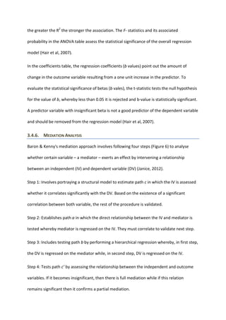 the greater the R2
the stronger the association. The F- statistics and its associated
probability in the ANOVA table assess the statistical significance of the overall regression
model (Hair et al, 2007).
In the coefficients table, the regression coefficients (b values) point out the amount of
change in the outcome variable resulting from a one unit increase in the predictor. To
evaluate the statistical significance of betas (b vales), the t-statistic tests the null hypothesis
for the value of b, whereby less than 0.05 it is rejected and b-value is statistically significant.
A predictor variable with insignificant beta is not a good predictor of the dependent variable
and should be removed from the regression model (Hair et al, 2007).
3.4.6. MEDIATION ANALYSIS
Baron & Kenny's mediation approach involves following four steps (Figure 6) to analyse
whether certain variable – a mediator – exerts an effect by intervening a relationship
between an independent (IV) and dependent variable (DV) (Janice, 2012).
Step 1: Involves portraying a structural model to estimate path c in which the IV is assessed
whether it correlates significantly with the DV. Based on the existence of a significant
correlation between both variable, the rest of the procedure is validated.
Step 2: Establishes path a in which the direct relationship between the IV and mediator is
tested whereby mediator is regressed on the IV. They must correlate to validate next step.
Step 3: Includes testing path b by performing a hierarchical regression whereby, in first step,
the DV is regressed on the mediator while, in second step, DV is regressed on the IV.
Step 4: Tests path c’ by assessing the relationship between the independent and outcome
variables. If it becomes insignificant, then there is full mediation while if this relation
remains significant then it confirms a partial mediation.
 