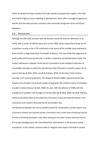 2013). Drawing from these remarks, this study intends to pinpoint key insights in this field
and shed the light on issues impeding its development, hence offer a managerial agenda to
identify and stimulate practices consistent with commonly recognised norms and ethical
behaviour.
1.2. BACKGROUND
Although the CSR credo has been with the business world for centuries (Ahenkora et al,
2013), little is known of CSR literature prior to the 1950s. Some substantial writings can be
traced back as early as the 1776 manifested in the notion of the invisible hand published in
Adam Smith’s vintage book titled The Wealth of Nations. This view holds that exigencies of
profit justify self-interest pursuit and, in tandem, respond to societal demands insofar free
market mechanism is allowed. Smith had set a precedent to the neoliberal advocates of
shareholder principles in which the sole fiduciary duty of business is wealth creation for its
owners (Garriga & Mele, 2004; Carroll & Shabana, 2010). On the other hand, Andrew
Carneige, in his seminal publication, The Gospel of Wealth (1889), argued fervently that
business has a broader role towards society at large given the credence nature of managers
as public trustees (Pearce II & Doh, 2005). As such, CSR intensified as of 1960s with the
emergence of academic and managerial interests (Garriga & Mele, 2004; Carroll & Shabana,
2010) to contribute either to the expansion of business’ broad role towards society or the
contraction and resistant advocated by the shareholder view.
The dichotomy between the narrow wealth creation for shareholders and the holistic view
of business societal role towards society is mirrored in the current state of banking industry.
The line of thinking developed in this thesis belongs to the latter stream clustered around
the societal paradigm given the interrelationship rationalisation in the business-society
interactions. In this context, business seeks to integrate both explicit and implicit societal
 
