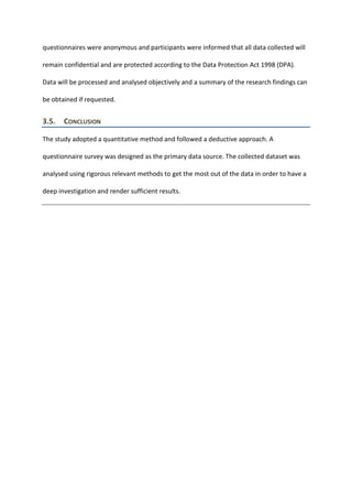 questionnaires were anonymous and participants were informed that all data collected will
remain confidential and are protected according to the Data Protection Act 1998 (DPA).
Data will be processed and analysed objectively and a summary of the research findings can
be obtained if requested.
3.5. CONCLUSION
The study adopted a quantitative method and followed a deductive approach. A
questionnaire survey was designed as the primary data source. The collected dataset was
analysed using rigorous relevant methods to get the most out of the data in order to have a
deep investigation and render sufficient results.
 