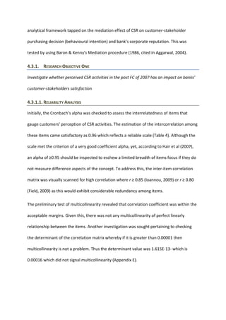 analytical framework tapped on the mediation effect of CSR on customer-stakeholder
purchasing decision (behavioural intention) and bank’s corporate reputation. This was
tested by using Baron & Kenny's Mediation procedure (1986, cited in Aggarwal, 2004).
4.3.1. RESEARCH OBJECTIVE ONE
Investigate whether perceived CSR activities in the post FC of 2007 has an impact on banks’
customer-stakeholders satisfaction
4.3.1.1. RELIABILITY ANALYSIS
Initially, the Cronbach’s alpha was checked to assess the interrelatedness of items that
gauge customers’ perception of CSR activities. The estimation of the intercorrelation among
these items came satisfactory as 0.96 which reflects a reliable scale (Table 4). Although the
scale met the criterion of a very good coefficient alpha, yet, according to Hair et al (2007),
an alpha of ≥0.95 should be inspected to eschew a limited breadth of items focus if they do
not measure difference aspects of the concept. To address this, the inter-item correlation
matrix was visually scanned for high correlation where r ≥ 0.85 (Ioannou, 2009) or r ≥ 0.80
(Field, 2009) as this would exhibit considerable redundancy among items.
The preliminary test of multicollinearity revealed that correlation coefficient was within the
acceptable margins. Given this, there was not any multicollinearity of perfect linearly
relationship between the items. Another investigation was sought pertaining to checking
the determinant of the correlation matrix whereby if it is greater than 0.00001 then
multicollinearity is not a problem. Thus the determinant value was 1.615E-13- which is
0.00016 which did not signal multicollinearity (Appendix E).
 