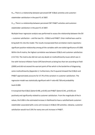 H1.a: There is a relationship between perceived CSR’ EC&LG activities and customer-
stakeholder satisfaction in the post FC of 2007.
H1.b: There is a relationship between perceived CSR’ PH&ET activities and customer-
stakeholder satisfaction in the post FC of 2007.
Multiple linear regression analysis was performed to assess the relationship between the DV
– customer satisfaction – and the two IVs – EC&LG and PH&ET. Enter method was used to
bring both IVs into the model. The results incorporated that correlation matrix reported a
significant positive relationship among all the variables with one-tailed significance of 0.000.
Within the R-matrix, the highest correlation was between EC&LG and customer satisfaction
(r=0.712). The matrix also did not cast any doubt on multicollinearity issues which was in
line with Variance Inflation Factor (VIF) benchmark as being less than ten according to Field
(2009) and did not exceed the warrant point of five which is the borderline of diagnosing
some multicollinearity (Appendix I). Furthermore, the R-squared showed that EC&LG and
PH&ET approximately accounts for 57.7% of the variation in customer satisfaction. The
regression model was statistically significant with F-ratio=60.738 and probability
level=0.000.
It transpired that EC&LG (beta=0.496, p<0.05) and PH&ET (beta=0.341, p<0.05) are
positively and significantly related to customer satisfaction. From the magnitude of the b-
values, the 0.496 is the estimated increase in likelihood to have a satisfied bank customer-
stakeholder associated with a one-unit increase in EC&LG CSR activities. Likewise, customer
satisfaction would rise 0.341 for every one-unit increase in PH&ET.
 
