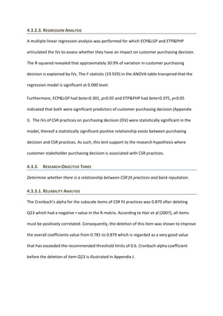 4.3.2.3. REGRESSION ANALYSIS
A multiple linear regression analysis was performed for which ECP&LGP and ETP&PHP
articulated the IVs to assess whether they have an impact on customer purchasing decision.
The R-squared revealed that approximately 30.9% of variation in customer purchasing
decision is explained by IVs. The F-statistic (19.929) in the ANOVA table transpired that the
regression model is significant at 0.000 level.
Furthermore, ECP&LGP had beta=0.301, p<0.05 and ETP&PHP had beta=0.375, p<0.05
indicated that both were significant predictors of customer purchasing decision (Appendix
I). The IVs of CSR practices on purchasing decision (DV) were statistically significant in the
model, thereof a statistically significant positive relationship exists between purchasing
decision and CSR practices. As such, this lent support to the research hypothesis where
customer-stakeholder purchasing decision is associated with CSR practices.
4.3.3. RESEARCH OBJECTIVE THREE
Determine whether there is a relationship between CSR fit practices and bank reputation.
4.3.3.1. RELIABILITY ANALYSIS
The Cronbach’s alpha for the subscale items of CSR fit practices was 0.879 after deleting
Q23 which had a negative r value in the R-matrix. According to Hair et al (2007), all items
must be positively correlated. Consequently, the deletion of this item was shown to improve
the overall coefficients value from 0.781 to 0.879 which is regarded as a very good value
that has exceeded the recommended threshold limits of 0.6. Cronbach alpha coefficient
before the deletion of item Q23 is illustrated in Appendix J.
 