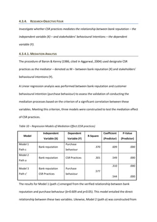 4.3.4. RESEARCH OBJECTIVE FOUR
Investigate whether CSR practices mediates the relationship between bank reputation – the
independent variable (X) – and stakeholders' behavioural intentions – the dependent
variable (Y).
4.3.4.1. MEDIATION ANALYSIS
The procedure of Baron & Kenny (1986, cited in Aggarwal, 2004) used designate CSR
practices as the mediator – denoted as M – between bank reputation (X) and stakeholders'
behavioural intentions (Y).
A Linear regression analysis was performed between bank reputation and customer
behavioural intention (purchase behaviour) to assess the validation of conducting the
mediation processes based on the criterion of a significant correlation between these
variables. Meeting this criterion, three models were constructed to test the mediation effect
of CSR practices.
Table 10 – Regression Models of Mediation Effect (CSR practices)
Model
Independent
Variable (X)
Dependent
Variable (Y)
R-Square
Coefficient
(Predictor)
P-Value
(Predictor)
Model 1
Path c
Bank reputation
Purchase
behaviour
.370 .609 .000
Model 2
Path a
Bank reputation CSR Practices .301 .549 .000
Model 3
Path c’
Bank reputation
CSR Practices
Purchase
behaviour
.577
.310
.544
.000
.000
The results for Model 1 (path c) emerged from the verified relationship between bank
reputation and purchase behaviour (b=0.609 and p<0.05). This model entailed the direct
relationship between these two variables. Likewise, Model 2 (path a) was constructed from
 