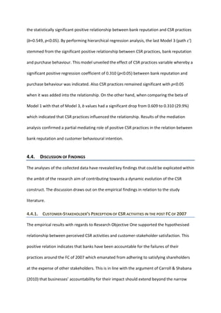 the statistically significant positive relationship between bank reputation and CSR practices
(b=0.549, p<0.05). By performing hierarchical regression analysis, the last Model 3 (path c’)
stemmed from the significant positive relationship between CSR practices, bank reputation
and purchase behaviour. This model unveiled the effect of CSR practices variable whereby a
significant positive regression coefficient of 0.310 (p<0.05) between bank reputation and
purchase behaviour was indicated. Also CSR practices remained significant with p<0.05
when it was added into the relationship. On the other hand, when comparing the beta of
Model 1 with that of Model 3, b values had a significant drop from 0.609 to 0.310 (29.9%)
which indicated that CSR practices influenced the relationship. Results of the mediation
analysis confirmed a partial mediating role of positive CSR practices in the relation between
bank reputation and customer behavioural intention.
4.4. DISCUSSION OF FINDINGS
The analyses of the collected data have revealed key findings that could be explicated within
the ambit of the research aim of contributing towards a dynamic evolution of the CSR
construct. The discussion draws out on the empirical findings in relation to the study
literature.
4.4.1. CUSTOMER-STAKEHOLDER’S PERCEPTION OF CSR ACTIVITIES IN THE POST FC OF 2007
The empirical results with regards to Research Objective One supported the hypothesised
relationship between perceived CSR activities and customer-stakeholder satisfaction. This
positive relation indicates that banks have been accountable for the failures of their
practices around the FC of 2007 which emanated from adhering to satisfying shareholders
at the expense of other stakeholders. This is in line with the argument of Carroll & Shabana
(2010) that businesses’ accountability for their impact should extend beyond the narrow
 