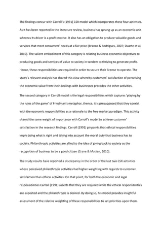 The findings concur with Carroll’s (1991) CSR model which incorporates these four activities.
As it has been reported in the literature review, business has sprung up as an economic unit
whereas its driver is a profit motive. It also has an obligation to produce valuable goods and
services that meet consumers’ needs at a fair price (Branco & Rodrigues, 2007; Duarte et al,
2010). The salient embodiment of this category is relating business economic objectives to
producing goods and services of value to society in tandem to thriving to generate profit.
Hence, these responsibilities are required in order to secure their license to operate. The
study’s relevant analysis has shared this view whereby customers’ satisfaction of perceiving
the economic value from their dealings with businesses precedes the other activities.
The second category in Carroll model is the legal responsibilities which captures ‘playing by
the rules of the game’ of Friedman’s metaphor, thence, it is presupposed that they coexist
with the economic responsibilities as a rationale to the free market paradigm. This activity
shared the same weight of importance with Carroll’s model to achieve customer’
satisfaction in the research findings. Carroll (1991) pinpoints that ethical responsibilities
imply doing what is right and taking into account the moral duty that business has to
society. Philanthropic activities are allied to the idea of giving back to society as the
recognition of business to be a good citizen (Crane & Matten, 2010).
The study results have reported a discrepancy in the order of the last two CSR activities
where perceived philanthropic activities had higher weighting with regards to customer
satisfaction than ethical activities. On that point, for both the economic and legal
responsibilities Carroll (1991) asserts that they are required while the ethical responsibilities
are expected and the philanthropic is desired. By doing so, his model provides insightful
assessment of the relative weighting of these responsibilities to set priorities upon them.
 