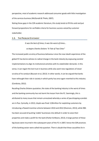 perspective, most of academic research addressed consumer goods with little investigation
of the services business (McDonald & Thiele, 2007).
Noting these gaps in the CSR academic literature, this study tends to fill this void and put
forward propositions for verifiable criteria for business success voiced by customer
stakeholder.
1.3. THE PROBLEM STATEMENT
It was the best of times; it was the worst of times…
so begins Charles Dickens “A Tale of Two Cities”
The increased public scrutiny of business behaviour since the near-death experience of the
global FC has borne witness to radical change in the bank industry by espousing societal
implementations to align its institutional activities with its stakeholder demands. In this
sense, it can regain the lost trust in business while also avert new regulations of closer
scrutiny of its conduct (Bouvain et al, 2013). In other words, it can be argued that banks
have rethought their role in society in which parity has once again reverted to this industry
(Condosta, 2012).
Recalling Charles Dickens quotation, the state of the banking industry is the worst of times
and the banking community has not learnt the lesson from the FC. Seemingly, this is
attributed to many issues that remain unresolved whereby a series of jaw-dropping scandals
are in flux. Cynically, in 2013, Lloyds was fined £28million for exploiting customers by
introducing a flawed incentive scheme between 2010 and 2012 (Shannon, 2013), while RBS
has been accused of pushing 'viable' businesses into default in order to seize their
properties and make a profit for the bank (Parker & Moore, 2013). A large portion of these
big losses were incurred in the subsequent years of the FC in 2007, hence the CSR practices
of the banking sector were called into question. There is doubt that these causalities lie in
 