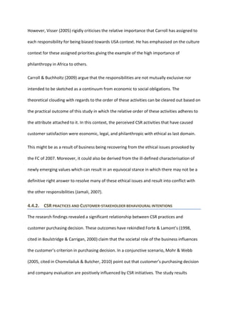 However, Visser (2005) rigidly criticises the relative importance that Carroll has assigned to
each responsibility for being biased towards USA context. He has emphasised on the culture
context for these assigned priorities giving the example of the high importance of
philanthropy in Africa to others.
Carroll & Buchholtz (2009) argue that the responsibilities are not mutually exclusive nor
intended to be sketched as a continuum from economic to social obligations. The
theoretical clouding with regards to the order of these activities can be cleared out based on
the practical outcome of this study in which the relative order of these activities adheres to
the attribute attached to it. In this context, the perceived CSR activities that have caused
customer satisfaction were economic, legal, and philanthropic with ethical as last domain.
This might be as a result of business being recovering from the ethical issues provoked by
the FC of 2007. Moreover, it could also be derived from the ill-defined characterisation of
newly emerging values which can result in an equivocal stance in which there may not be a
definitive right answer to resolve many of these ethical issues and result into conflict with
the other responsibilities (Jamali, 2007).
4.4.2. CSR PRACTICES AND CUSTOMER-STAKEHOLDER BEHAVIOURAL INTENTIONS
The research findings revealed a significant relationship between CSR practices and
customer purchasing decision. These outcomes have rekindled Forte & Lamont’s (1998,
cited in Boulstridge & Carrigan, 2000) claim that the societal role of the business influences
the customer’s criterion in purchasing decision. In a conjunctive scenario, Mohr & Webb
(2005, cited in Chomvilailuk & Butcher, 2010) point out that customer’s purchasing decision
and company evaluation are positively influenced by CSR initiatives. The study results
 
