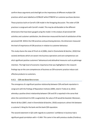 confirm these arguments and shed light on the importance of different multiple CSR
practices which were labelled as ECP&LGP while ETP&PHP on customer purchase decision.
These practices built on Carroll’s CSR model in the foregoing discussion. The order of CSR
practices is congruent with Carroll’s model. This may be attributable to the different
dimensions that have been gauged using the model. In the analysis of perceived CSR
activities and customer satisfaction, the dimension measured the level of satisfaction of the
perceived CSR. Within the CSR practices and purchasing decision, the dimension measured
the level of importance of CSR practices in relation to customer behaviour.
This study shares the view of Pirsch et al (2006, cited in Chomvilailuk & Butcher, 2010) that
societal attributes which are woven into business operations and core competences can
elicit significant positive customers’ behavioural and attitudinal measures such as patronage
intention. The high level of economic importance that was highlighted in the research
findings tap on the core competencies of business as CSR economic practice induce cost
effective products to customers.
4.4.3. CSR AND BANK REPUTATION
The emergence of a significant positive relationship between CSR and bank reputation is
congruent with the findings of Reputation Institute (2009, cited in Trotta et al, 2011)
whereby a positive direct relationship between CSR and CR is reported in the sense that
when the commitment to CSR is augmented, the value of CR would be boosted. Moreover,
Martin & Ruiz (2007, cited in Chomvilailuk & Butcher, 2010) conjecture a direct link between
a customer’s liking for the bank and the bank CSR reputation.
The second statement in Q21 with regards to customers’ confidence in business had a
significant good correlation with r= 0.464. This came in line with previous studies (Fombrun,
 