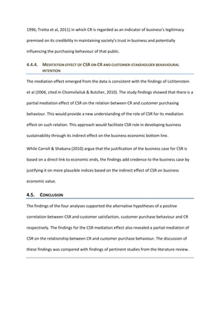 1996; Trotta et al, 2011) in which CR is regarded as an indicator of business’s legitimacy
premised on its credibility in maintaining society’s trust in business and potentially
influencing the purchasing behaviour of that public.
4.4.4. MEDITATION EFFECT OF CSR ON CR AND CUSTOMER-STAKEHOLDER BEHAVIOURAL
INTENTION
The mediation effect emerged from the data is consistent with the findings of Lichtenstein
et al (2004, cited in Chomvilailuk & Butcher, 2010). The study findings showed that there is a
partial mediation effect of CSR on the relation between CR and customer purchasing
behaviour. This would provide a new understanding of the role of CSR for its mediation
effect on such relation. This approach would facilitate CSR role in developing business
sustainability through its indirect effect on the business economic bottom line.
While Carroll & Shabana (2010) argue that the justification of the business case for CSR is
based on a direct link to economic ends, the findings add credence to the business case by
justifying it on more plausible indices based on the indirect effect of CSR on business
economic value.
4.5. CONCLUSION
The findings of the four analyses supported the alternative hypotheses of a positive
correlation between CSR and customer satisfaction, customer purchase behaviour and CR
respectively. The findings for the CSR mediation effect also revealed a partial mediation of
CSR on the relationship between CR and customer purchase behaviour. The discussion of
these findings was compared with findings of pertinent studies from the literature review.
 