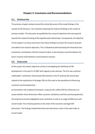Chapter 5: Conclusion and Recommendations
5.1. INTRODUCTION
The previous chapter evolved around the critical discussion of the study findings in the
context of the literature. This involved comparing the empirical findings to the results of
previous studies. The discussion was guided by four research objectives that were geared
towards the empirical testing of the hypothesised relationships. Consequently, the objective
of this chapter is to draw conclusions from these findings to answer the research question
and address the research objectives. This is followed by demonstrating the theoretical and
practitioner contributions that this research makes. It also discloses recommendations for
future research and limitations concerning this research.
5.2. CONCLUSION
At the outset, this study’s objectives aimed at investigating the likelihood of CSR
development in the post FC of 2007 with regards to two avenues. The first was customer-
stakeholders’ satisfaction of perceived CSR activities in the FC whereas the second was
related to the implications of strategic CSR on CR as well as the possibility of influencing
customers purchasing decision.
As illustrated in the analytical framework, using Carroll’s (1991) CSR four dimensions to
assess whether these dimensions affect customer satisfaction and their purchasing decision,
the empirical outcomes highlighted some similarities as well as an angle of difference with
Carroll model. The similarity pertains to the order of the economic and legal CSR
dimensions. The findings showed that these two dimensions came in the same order as
Carroll model.
 