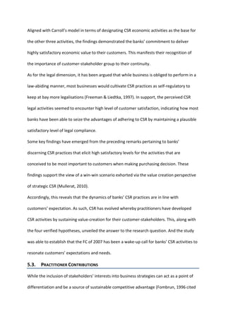 Aligned with Carroll’s model in terms of designating CSR economic activities as the base for
the other three activities, the findings demonstrated the banks’ commitment to deliver
highly satisfactory economic value to their customers. This manifests their recognition of
the importance of customer-stakeholder group to their continuity.
As for the legal dimension, it has been argued that while business is obliged to perform in a
law-abiding manner, most businesses would cultivate CSR practices as self-regulatory to
keep at bay more legalisations (Freeman & Liedtka, 1997). In support, the perceived CSR
legal activities seemed to encounter high level of customer satisfaction, indicating how most
banks have been able to seize the advantages of adhering to CSR by maintaining a plausible
satisfactory level of legal compliance.
Some key findings have emerged from the preceding remarks pertaining to banks’
discerning CSR practices that elicit high satisfactory levels for the activities that are
conceived to be most important to customers when making purchasing decision. These
findings support the view of a win-win scenario exhorted via the value creation perspective
of strategic CSR (Mullerat, 2010).
Accordingly, this reveals that the dynamics of banks’ CSR practices are in line with
customers’ expectation. As such, CSR has evolved whereby practitioners have developed
CSR activities by sustaining value-creation for their customer-stakeholders. This, along with
the four verified hypotheses, unveiled the answer to the research question. And the study
was able to establish that the FC of 2007 has been a wake-up call for banks’ CSR activities to
resonate customers’ expectations and needs.
5.3. PRACTITIONER CONTRIBUTIONS
While the inclusion of stakeholders’ interests into business strategies can act as a point of
differentiation and be a source of sustainable competitive advantage (Fombrun, 1996 cited
 