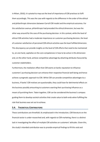 in Nilsen, 2010), it is pivotal to map out the level of importance of CSR practices to fulfil
them accordingly. This was the case with regards to the difference in the order of the ethical
and philanthropic dimensions between Carroll CSR model and the empirical outcomes. For
the satisfaction avenue, philanthropic had preceded the ethical dimension, but was the
other way around for the case of the purchasing decision. In this context, while the level of
ethical CSR activities had a moderate importance on customer purchasing decision, the level
of customer satisfaction of perceived CSR ethical activities was the least fulfilled dimension.
This discrepancy can provide insights on the level of CSR efforts that need to be maintained
to, on one hand, capitalise on the core competences in how to be active in this dimension
and, on the other hand, achieve competitive advantage by attaching attributes favoured by
customer-stakeholders.
Furthermore, the mediation effect that CSR exerts on banks reputation to influence
customers’ purchasing decision can enhance their respective financial well-being and hence
achieve a pragmatic approach to CSR. While CSR can provide competitive advantages to a
business, if banks’ CSR motives are questionable, they could have far detrimental effects on
the business possibly amounting to customers exerting their purchasing influence as a
means of punishing them. Taken together, CSR can be considered the business’s compass
guiding them to develop societal activities that create value to both ends when fulfilling the
role that business was set out to achieve.
5.4. THEORETICAL CONTRIBUTIONS
These contributions are threefold. As emphasised in the introduction, CSR literature on the
financial sector is under-researched and, with regards to CSR marketing, there is a distinct
lack in investigating the effect of multiple CSR activities on customers’ attitudes. Given this,
the study’s intended contribution was to provide empirical findings to fill this void and
 