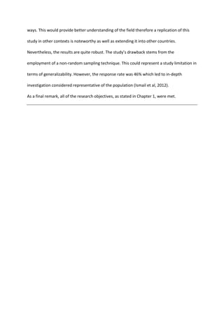 ways. This would provide better understanding of the field therefore a replication of this
study in other contexts is noteworthy as well as extending it into other countries.
Nevertheless, the results are quite robust. The study’s drawback stems from the
employment of a non-random sampling technique. This could represent a study limitation in
terms of generalizability. However, the response rate was 46% which led to in-depth
investigation considered representative of the population (Ismail et al, 2012).
As a final remark, all of the research objectives, as stated in Chapter 1, were met.
 