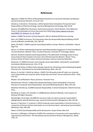 References
Aggarwal, P (2004) The Effects of Brand Relationship Norms on Consumer Attitudes and Behavior,
Journal of Consumer Research, 31 (1), 87–101
Ahenkora, K, Banahene, S & Quartey, J (2013) Societal Value Antecedent of Corporate Social
Responsibility and Business Strategy. Journal of Management and Strategy, 4(4), 58–64
Alvesson, M (2009) (Post-) Positivism, Social Constructionism, Critical Realism: Three Reference
Points in the philosophy of science [Accessed 10Jul 2014] http://www.sagepub.com/upm-
data/28039_02_Alvesson_2e_Ch_02.pdf
Babbie, E (2004) The Practice of Social Research, 10th ed. Wadsworth/Thomson Learning
Barry, N P (2000) Controversy: Do Corporations Have Any Responsibility Beyond Making a Profit?
Journal of Markets and Morality, 3(1), 100-107
Barth, R & Wolff, F (2009) Corporate Social Responsibility in Europe: Rhetoric and Realities. Edward
Elgar Pub
Barton, C E (2010) Understanding Corporate Social Responsibility Engagement In Small And Medium
Tourism Businesses. Bachelor Thesis, Faculty of Business, University Of Technology, Sydney
Bartscht, M (2013) Corporate Social Responsibility In The Information Technology Sector A Focus
Group Study On How European Consumers View CSR And Corporate Behavior. Master Thesis,
Erasmus School of History, Culture and Communication, Erasmus University Rotterdam
Beckmann, S C (2007) Consumers and corporate social responsibility: matching the unmatchable?
Australasian Marketing Journal, 15(1), 27-36
Bennett, R & Kottasz, R (2012) Public attitudes towards the UK banking industry following the global
financial crisis. International Journal of Bank Marketing, 30(2), 128–147
Berens, G, Van Riel, C B M & Van Rekom, J (2007) The CSR-quality trade-off: when can corporate
social responsibility and corporate ability compensate each other? Journal of Business Ethics. 74(3),
233–252
Bhasker, R A (1978) Realist Theory of Science. Harvester Press
Bhattacharya C B & Sen, S (2001) Does Doing Good Always Lead to Doing Better? Consumer
Reactions to Corporate Social Responsibility. Journal of Marketing Research, 38(2), 225–243
Blowfield, M & Murray, A (2008) Corporate Responsibility: A Critical Introduction. Oxford University
Press
Blumberg, B, Cooper, D R, Schindler, P S (2008) Business Research Methods, 2nd European ed.
McGraw-Hill Higher Education
Bouldstridge, E & Carrigan, M (2000) Do consumer really care about corporate responsibility?
Highlighting the attitude-behaviour gap. Journal of Communication Management, 4(4), 355–68
Bouvain, P, Baumann, C, Lundmark, E (2013) Corporate social responsibility in financial services: A
comparison of Chinese and East Asian banks vis‐à‐vis American banks. International Journal of Bank
Marketing, 31(6), 420–439
Bowen H (1953) Social Responsibility of the Businessman. Harper & Row: New York
Brammer, S, Millington, A & Rayton, B (2007) The contribution of corporate social responsibility to
organizational commitment. The International Journal of Human Resource Management, 18(10),
1701–19
 
