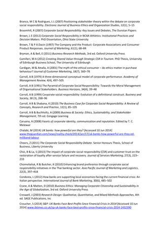 Branco, M C & Rodrigues, L L (2007) Positioning stakeholder theory within the debate on corporate
social responsibility. Electronic Journal of Business Ethics and Organization Studies, 12(1), 5–15
Broomhill, R (2007) Corporate Social Responsibility: Key Issues and Debates, The Dunstan Papers
Brown, L E (2012) Corporate Social Responsibility in NCAA Athletics: Institutional Practices and
Decision Makers. PhD Dissertation, Ohio State University
Brown, T & P A Dacin (1997) The Company and the Product: Corporate Associations and Consumer
Product Responses. Journal of Marketing, 61(1), 68–84
Bryman, A & Bell, E (2011) Business Research Methods, 3rd ed. Oxford University Press
Camilleri, M A (2012) Creating Shared Value through Strategic CSR in Tourism. PhD Thesis, University
of Edinburgh Business School, The University of Edinburgh
Cardigan, M & Attalla, A (2001) The myth of the ethical consumer – do ethics matter in purchase
behaviour? Journal of Customer Marketing, 18(7), 560–78
Carroll, A B (1979) A three-dimensional conceptual model of corporate performance. Academy of
Management Review, 4(4), 497–505
Carroll, A B (1991) The Pyramid of Corporate Social Responsibility: Towards the Moral Management
of Organisational Stakeholders. Business Horizons, 34(4), 39–48
Carroll, A B (1999) Corporate social responsibility: Evolution of a definitional construct. Business and
Society, 38 (3), 268–96
Carroll, A B & Shabana, K (2010) The Business Case for Corporate Social Responsibility: A Review of
Concepts, Research and Practice, 12(1), 85–105
Carroll, A B & Buchholtz, A (2009) Business & Society: Ethics, Sustainability, and Stakeholder
Management, 7th ed. Cengage Learning
Caruana, A (2008) Facets of corporate identity, communication and reputation. Edited by T. C.
Melewar
Chalabi, M (2014) UK banks: how powerful are they? [Accessed 10 Jun 2014]
www.theguardian.com/news/reality-check/2014/jan/17/uk-banks-how-powerful-are-they-ed-
miliband-labour
Cheers, Z (2011) The Corporate Social Responsibility Debate. Senior Honours Thesis, School of
Business, Liberty University
Choi, B & La, S (2013) The impact of corporate social responsibility (CSR) and customer trust on the
restoration of loyalty after service failure and recovery. Journal of Services Marketing, 27(3), 223–
233
Chomvilailuk, R & Butcher, K (2010) Enhancing brand preference through corporate social
responsibility initiatives in the Thai banking sector. Asia Pacific Journal of Marketing and Logistics,
22(3), 397–418
Condosta, L (2012) How banks are supporting local economies facing the current financial crisis: An
Italian perspective. International Journal of Bank Marketing, 30(6), 485–502
Crane, A & Matten, D (2010) Business Ethics: Managing Corporate Citizenship and Sustainability in
the Age of Globalization, 3rd ed. Oxford University Press
Creswell, J (2003) Research Design: Qualitative, Quantitative, and Mixed Methods Approaches, 4th
ed. SAGE Publications, Inc
Croucher, S (2014) S&P: UK Banks Face Best Profits Since Financial Crisis in 2014 [Accessed 10 Jun
2014] www.ibtimes.co.uk/sp-uk-banks-face-best-profits-since-financial-crisis-2014-1432390
 