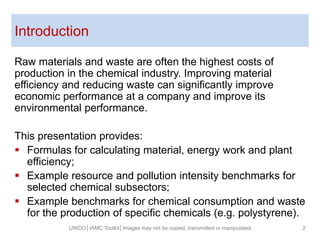 Introduction
Raw materials and waste are often the highest costs of
production in the chemical industry. Improving material
efficiency and reducing waste can significantly improve
economic performance at a company and improve its
environmental performance.
This presentation provides:
 Formulas for calculating material, energy work and plant
efficiency;
 Example resource and pollution intensity benchmarks for
selected chemical subsectors;
 Example benchmarks for chemical consumption and waste
for the production of specific chemicals (e.g. polystyrene).
UNIDO│IAMC Toolkit│Images may not be copied, transmitted or manipulated 2
 