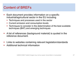 Content of BREFs
 Each document provides information on a specific
industrial/agricultural sector in the EU including
 Techniques and processes used in the sector
 Current emission and consumption levels
 Techniques to consider in the determination of the best available
techniques (BAT) and emerging techniques
 A list of references (background material) is quoted in the
reference document.
 Links to websites containing relevant legislation/standards
 Additional technical information
27UNIDO│IAMC Toolkit│Images may not be copied, transmitted or manipulated
 