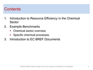 Contents
UNIDO│IAMC Toolkit│Images may not be copied, transmitted or manipulated 3
1. Introduction to Resource Efficiency in the Chemical
Sector
2. Example Benchmarks
 Chemical sector overview
 Specific chemical processes
3. Introduction to EC BREF Documents
 