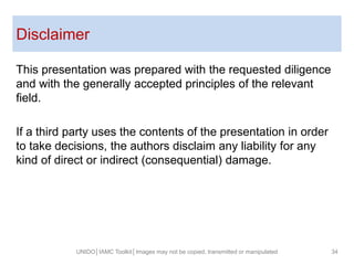 Disclaimer
UNIDO│IAMC Toolkit│Images may not be copied, transmitted or manipulated 34
This presentation was prepared with the requested diligence
and with the generally accepted principles of the relevant
field.
If a third party uses the contents of the presentation in order
to take decisions, the authors disclaim any liability for any
kind of direct or indirect (consequential) damage.
 