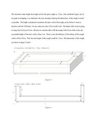 The maximum inner height the trough can be with given angles is 1.5cm. Like mentioned again, one of
my goals in designing is to minimized the cost, meaning reducing the dimensions of the trough as much
as possible. The height calculated is maximum the inner wall of the trough can be before it starts to
interfere with the VIS beam. So any values less that 1.5cm would work. The depth of the water is going
to range from 0.5cm to 0.1cm. Because we must be able to fill the trough with 0.5cm of the water,the
reasonable height of the inner wall is about 1cm. There is also the thickness of the bottom of the trough
which will be 0.5cm. Thus the total height of the trough would be 1.5cm. The dimensions of the trough
are shown in figure 5 and 6.
Figure 5
Figure 6
 