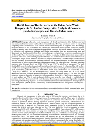 American Journal of Multidisciplinary Research & Development (AJMRD)
Volume 2, Issue 12 (December- 2020), PP 12-29
ISSN: 2360-821X
www.ajmrd.com
Multidisciplinary Journal www.ajmrd.com Page | 12
Research Paper Open Access
Health Issues of Dwellers around the Urban Solid Waste
Dumpsites in Sri Lanka: Comparative Analysis of Colombo,
Kandy, Kurunegala and Badulla Urban Areas
Fareena Ruzaik
Department of Geography, University of Colombo
ABSTRACT: Improper urban solid waste management will directly and indirectly affect the land, water and
air; causing multifarious human health and environmental risks. However, such issues cannot be wiped-off
completely, but its volume and risk levels could be minimized and managed at an acceptable point. Accordingly,
the prime objective of this is to identify and compare the health issues related to urban solid waste disposal;
among the selected study areas according to its geographical variations and provide possible solutions in terms
of mitigation and management. Colombo and Kandy municipalities from wet agro-ecological zone and
Kurunegala and Badulla municipalities from intermediate agro-ecological zone were incorporated as samples
for this study. These four sample study areas were selected considering its different elevation ranges and the
prominent urban areas with different geographical features and existence of crucial solid waste related issues;
following the mingle of both purposive and stratified sampling methodology. Total 867sample households were
selected, following stratified random sampling technique. The structured and semi structured questionnaires
were also used to collect primary data from various target groups. The collected primary data were coded and
analyzed, using Microsoft Excel and SPSS, ANOVA and ANOVA Scheffe’s as appropriate. The study
identified 23 types of similar diseases in all selected sample areas; however its volume and the risk level are
varied; based on its geographical factors, population density, volume of waste generation/collections, literacy
level, income level, public behaviors etc. Out of total health issues, the Colombo site accounts for 45.6%,
Kandy-21.4%, Badulla-17.6% and Kurunegala-15.4%. Further, this study found that 56.7% of female
populations have been victimized with different types of health issues, than the males (43.3%), since they spent
more time around the dumpsites as housewives and waste pickers. Similarly, 65.5% of children population, 75%
of waste pickers and 70% of waste collectors/vehicle drivers have also been affected by multiple health
problems, due to the direct contact with waste dumpsite. This study recommends central point for managing,
monitoring and controlling all process of environmental related activities and implementation of integrated solid
waste management (ISWM) system, consolidating all related factors of waste management hierarchy into a
center point.
Keywords: Agro-ecological zone, environmental risks, geographical variations, health issues and solid waste
management
I. INTRODUCTION
Disposal and Management of urban solid waste in Sri Lanka has become a major threat, due to its
population density, public behaviors, and high volume of waste generation and lack of land space for allocating
a disposal site. The high volume of solid waste generation is accelerated in the urban area, due to the drastic
increase of population density, floating population, economic growth, urbanization, industrialization and
commercial imports. The solid waste generation in Sri Lanka is 7,000MT/day and each person generates an
average of 1-0.4kg of waste per day. The urban arrears responsible for 80% of it and the western province
accounts for 60% of total waste collection per day. The local Authorities (LAs) are managed to collect
approximately 3,000-3,500 MT/day only (Ministry of Environment, 2012). Approximately 50% solid waste are
ended-up with water bodies, cannels, low lying areas, bare lands, around the so-called disposal sites and also
scattered in urban centers; which produce multifarious health issues, viz, vector borne diseases (dengue, malaria,
chicken guinea, rabies and skin rashes) and respiratory diseases (asthma, breathing difficulties and wheezing)
(Abeysuriya, 2007). The major causes behind this situation are lack of infrastructure for collection,
transportations, improper solid waste management planning, insufficient financial resources, technical expertise,
public attitude and open dumping of solid waste disposal without treatment and other similar drawbacks with
respective Local Authorities; which will directly cause negative impacts to the land, water and air of its territory
 