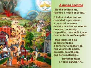 A nossa escolha
- No dia do Batismo,
fizemos a nossa escolha...
E todos os dias somos
convidados por Jesus
a construir a nossa
existência sobre os valores
do amor, do serviço,
da partilha, da simplicidade,
da coerência ao Evangelho...
- Mas todos os dias
somos tentados
a construir a nossa vida
nos valores do poder,
do êxito, da ambição,
dos bens materiais...
Devemos fazer
a nossa ESCOLHA...
 