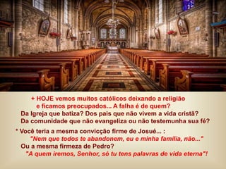 + HOJE vemos muitos católicos deixando a religião
e ficamos preocupados... A falha é de quem?
Da Igreja que batiza? Dos pais que não vivem a vida cristã?
Da comunidade que não evangeliza ou não testemunha sua fé?
* Você teria a mesma convicção firme de Josué... :
"Nem que todos te abandonem, eu e minha família, não..."
Ou a mesma firmeza de Pedro?
"A quem iremos, Senhor, só tu tens palavras de vida eterna"!
 