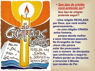 + Que tipo de cristão
você pretende ser?
Que tipo de religião
pretende seguir?
- Uma religião REVELADA
por Deus, que você acolhe
generosamente...
- ou uma religião CRIADA
pelos homens,
porque atende melhor
a seus interesses pessoais.
No Evangelho de hoje,
Jesus não parece
estar tão preocupado
com o número de discípulos
que continuarão a segui-lo.
Prefere perder os discípulos
a renunciar à Missão
que recebeu do Pai.
 