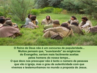 O Reino de Deus não é um concurso de popularidade...
Muitos pensam que, "suavizando" as exigências
do Evangelho, seriam mais facilmente aceitas
pelos homens do nosso tempo...
O que deve nos preocupar não é tanto o número de pessoas
que vão à igreja, mas o grau de autenticidade com que
vivemos e testemunhamos no mundo a proposta de Jesus.
 