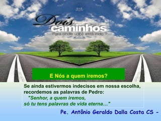 Pe. Antônio Geraldo Dalla Costa CS -
Se ainda estivermos indecisos em nossa escolha,
recordemos as palavras de Pedro:
"Senhor, a quem iremos,
só tu tens palavras de vida eterna…"
E Nós a quem iremos?
 