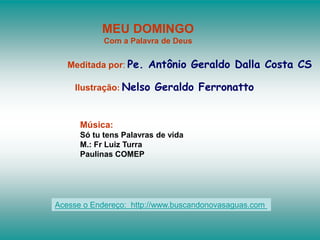 MEU DOMINGO
Com a Palavra de Deus
Meditada por: Pe. Antônio Geraldo Dalla Costa CS
Ilustração: Nelso Geraldo Ferronatto
Música:
Só tu tens Palavras de vida
M.: Fr Luiz Turra
Paulinas COMEP
Acesse o Endereço: http://www.buscandonovasaguas.com
 