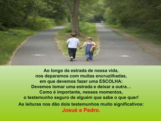 Ao longo da estrada de nossa vida,
nos deparamos com muitas encruzilhadas,
em que devemos fazer uma ESCOLHA:
Devemos tomar uma estrada e deixar a outra…
Como é importante, nesses momentos,
o testemunho seguro de alguém que sabe o que quer!
As leituras nos dão dois testemunhos muito significativos:
Josué e Pedro.
 