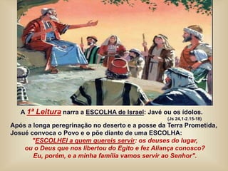 A 1ª Leitura narra a ESCOLHA de Israel: Javé ou os ídolos.
(Js 24,1-2.15-18)
Após a longa peregrinação no deserto e a posse da Terra Prometida,
Josué convoca o Povo e o põe diante de uma ESCOLHA:
"ESCOLHEI a quem quereis servir: os deuses do lugar,
ou o Deus que nos libertou do Egito e fez Aliança conosco?
Eu, porém, e a minha família vamos servir ao Senhor".
 