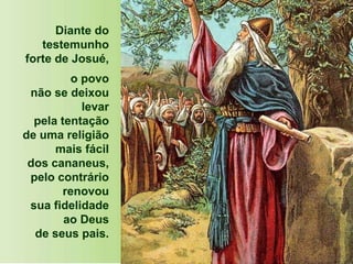 Diante do
testemunho
forte de Josué,
o povo
não se deixou
levar
pela tentação
de uma religião
mais fácil
dos cananeus,
pelo contrário
renovou
sua fidelidade
ao Deus
de seus pais.
 