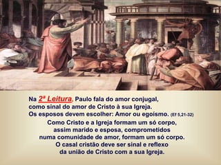 Na 2ª Leitura, Paulo fala do amor conjugal,
como sinal do amor de Cristo à sua Igreja.
Os esposos devem escolher: Amor ou egoísmo. (Ef 5,21-32)
Como Cristo e a Igreja formam um só corpo,
assim marido e esposa, comprometidos
numa comunidade de amor, formam um só corpo.
O casal cristão deve ser sinal e reflexo
da união de Cristo com a sua Igreja.
 