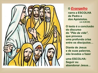 O Evangelho
narra a ESCOLHA
de Pedro e
dos Apóstolos.
(Jo 6,60-69)
O texto é a conclusão
do discurso
do "Pão da vida",
que provoca
uma profunda crise
entre os discípulos…
Diante de Jesus
e de suas palavras,
são levados a fazer
uma ESCOLHA:
Seguir ou
abandonar Jesus...
 