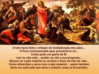 Cristo havia feito o milagre da multiplicação dos pães…
O Povo entusiasmado quer proclamá-lo rei…
Cristo pede um gesto de fé:
crer ou não nele... aceitar ou não a sua proposta...
Buscar só o pão material ou acolher o Dom do Pão da vida...
Como alimentara o povo com o pão material… assim também
daria um outro pão que seria o próprio corpo (a Eucaristia).
 