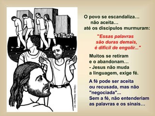 O povo se escandaliza…
não aceita…
até os discípulos murmuram:
"Essas palavras
são duras demais,
é difícil de engolir..."
Muitos se retiram
e o abandonam…
- Jesus não muda
a linguagem, exige fé.
A fé pode ser aceita
ou recusada, mas não
"negociada"...
Sem a fé, não entenderiam
as palavras e os sinais…
 