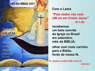 Com o Lema
"Pois todos vós sois
UM só em Cristo Jesus"
(Gl 3,28)
recebemos
um belo convite
da Igreja no Brasil
em setembro,
mês da BÍBLIA:
olhar com mais carinho
para a Bíblia,
fonte de nossa fé.
Pe. Antônio Geraldo Dalla Costa CS
29.08.2021
 