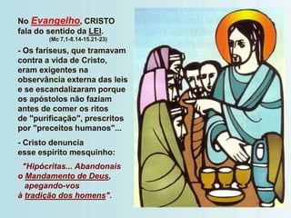 No Evangelho, CRISTO
fala do sentido da LEI.
(Mc 7,1-8.14-15.21-23)
- Os fariseus, que tramavam
contra a vida de Cristo,
eram exigentes na
observância externa das leis
e se escandalizaram porque
os apóstolos não faziam
antes de comer os ritos
de "purificação", prescritos
por "preceitos humanos"...
- Cristo denuncia
esse espírito mesquinho:
"Hipócritas... Abandonais
o Mandamento de Deus,
apegando-vos
à tradição dos homens".
 