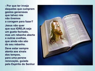 - Por que ter inveja
daqueles que cumprem
gestos generosos
que talvez nós
não tivemos
a coragem para fazer?
Jesus não quer
que sua IGREJA seja
um gueto fechado,
mas um rebanho aberto
a outras ovelhas,
que ainda não são
do seu rebanho.
Deve estar sempre
atenta aos sinais
dos tempos,
para uma perene
renovação, guiada
pelo Espírito do Senhor
 