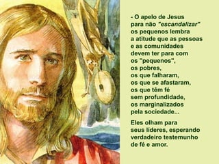 - O apelo de Jesus
para não "escandalizar"
os pequenos lembra
a atitude que as pessoas
e as comunidades
devem ter para com
os "pequenos",
os pobres,
os que falharam,
os que se afastaram,
os que têm fé
sem profundidade,
os marginalizados
pela sociedade...
Eles olham para
seus líderes, esperando
verdadeiro testemunho
de fé e amor.
 