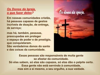 Os Donos da Igreja,
o que fazer deles?
Em nossas comunidades cristãs,
há pessoas capazes de gestos
incríveis de doação, de entrega,
de serviço;
mas há, também, pessoas,
preocupadas em proteger
o espaço de poder e de prestígio,
que conquistaram.
São verdadeiros donos do santo
e das coisas da comunidade.
Essas pessoas são responsáveis de muita gente
se afastar da comunidade.
Só elas sabem, só elas são capazes, só elas dão o palpite certo.
Essa gente não está servindo à comunidade,
mas sim a si mesmo, a seu orgulho, a sua vaidade.
 