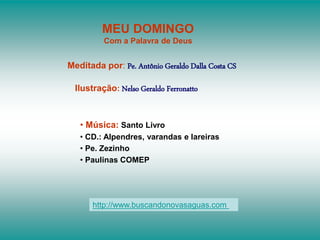 MEU DOMINGO
Com a Palavra de Deus
Meditada por: Pe. Antônio Geraldo Dalla Costa CS
Ilustração: Nelso Geraldo Ferronatto
• Música: Santo Livro
• CD.: Alpendres, varandas e lareiras
• Pe. Zezinho
• Paulinas COMEP
http://www.buscandonovasaguas.com
 