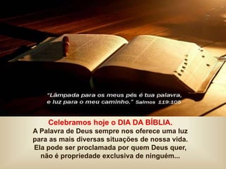 Celebramos hoje o DIA DA BÍBLIA.
A Palavra de Deus sempre nos oferece uma luz
para as mais diversas situações de nossa vida.
Ela pode ser proclamada por quem Deus quer,
não é propriedade exclusiva de ninguém...
 